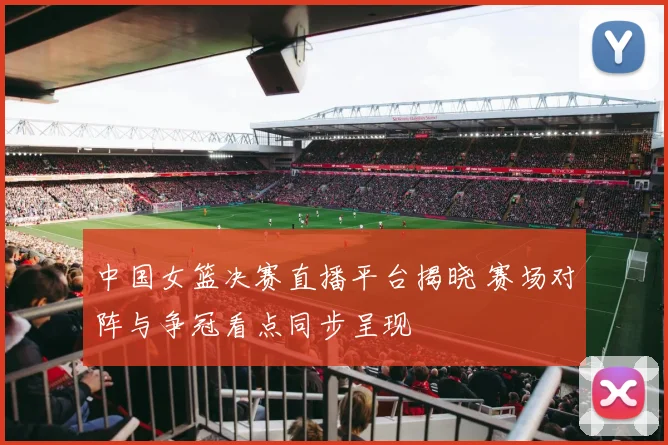 中国女篮决赛直播平台揭晓 赛场对阵与争冠看点同步呈现