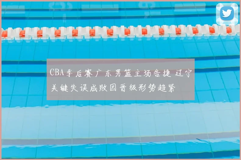 CBA季后赛广东男篮主场告捷 辽宁关键失误成败因晋级形势趋紧