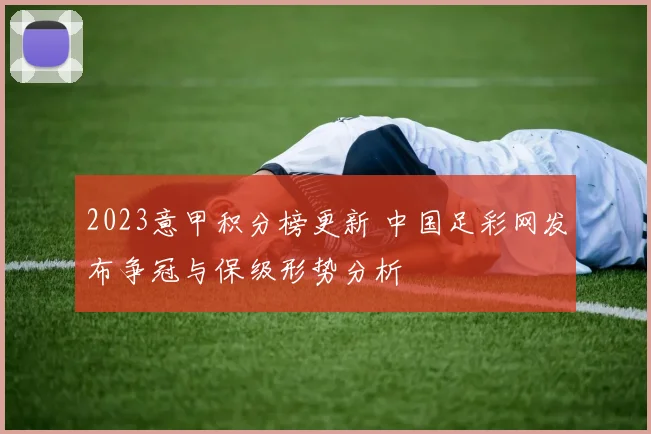 2023意甲积分榜更新 中国足彩网发布争冠与保级形势分析