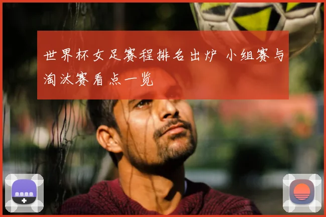 世界杯女足赛程排名出炉 小组赛与淘汰赛看点一览