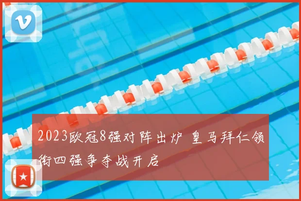 2023欧冠8强对阵出炉 皇马拜仁领衔四强争夺战开启