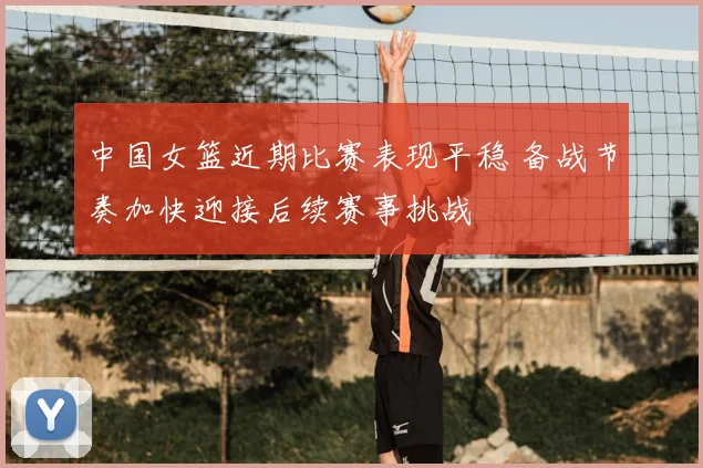 中国女篮近期比赛表现平稳 备战节奏加快迎接后续赛事挑战