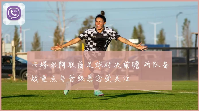 卡塔尔阿联酋足球对决前瞻 两队备战重点与晋级悬念受关注