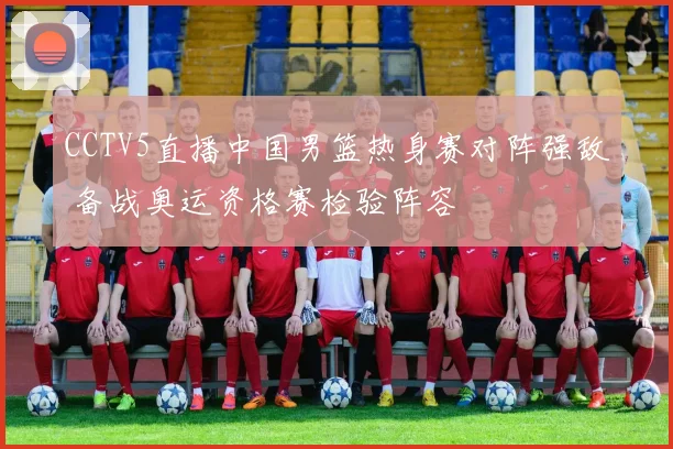 CCTV5直播中国男篮热身赛对阵强敌 备战奥运资格赛检验阵容