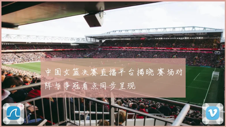 中国女篮决赛直播平台揭晓 赛场对阵与争冠看点同步呈现