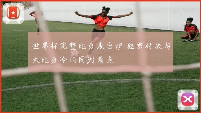 世界杯完整比分表出炉 经典对决与大比分冷门同列看点
