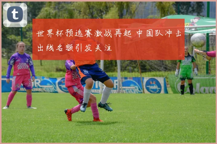 世界杯预选赛激战再起 中国队冲击出线名额引发关注