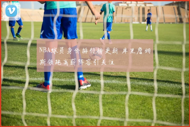 NBA球员身价排行榜更新 库里詹姆斯领跑高薪阵容引关注
