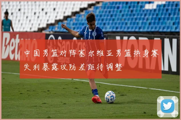 中国男篮对阵塞尔维亚男篮热身赛失利暴露攻防差距待调整