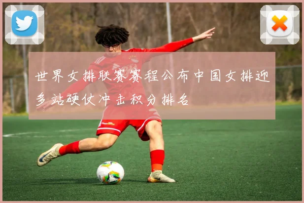 世界女排联赛赛程公布中国女排迎多站硬仗冲击积分排名
