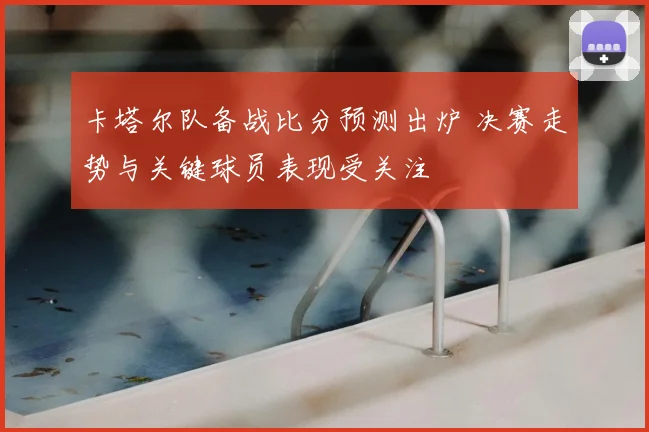 卡塔尔队备战比分预测出炉 决赛走势与关键球员表现受关注