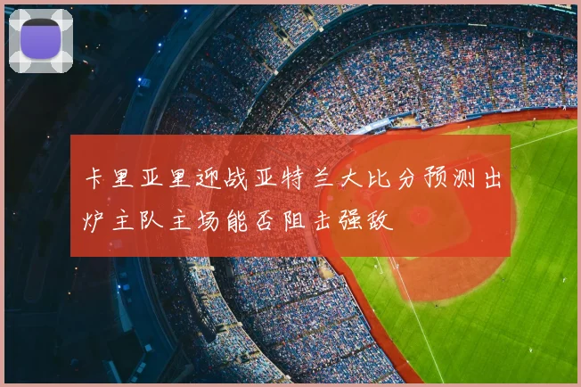 卡里亚里迎战亚特兰大比分预测出炉主队主场能否阻击强敌