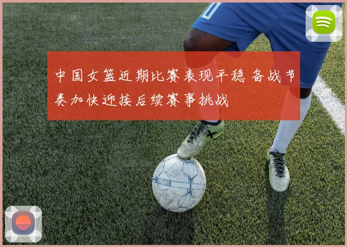 中国女篮近期比赛表现平稳 备战节奏加快迎接后续赛事挑战