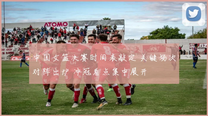 中国女篮决赛时间表敲定 关键场次对阵出炉 冲冠看点集中展开