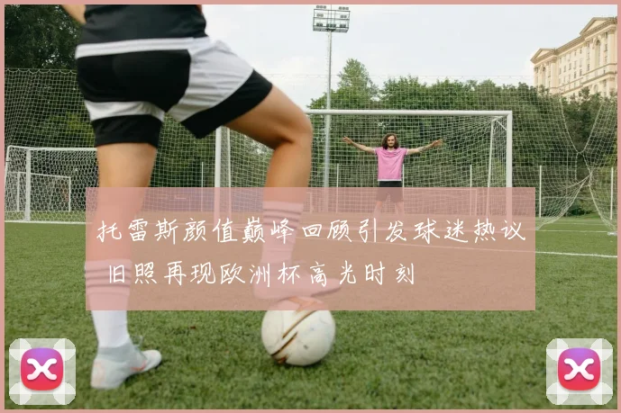 托雷斯颜值巅峰回顾引发球迷热议 旧照再现欧洲杯高光时刻