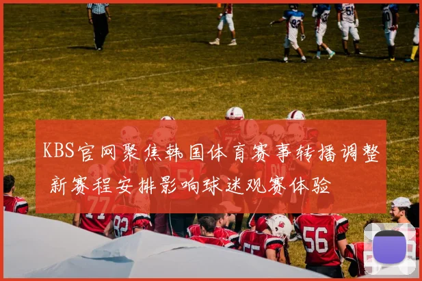 KBS官网聚焦韩国体育赛事转播调整 新赛程安排影响球迷观赛体验