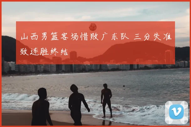 山西男篮客场惜败广东队 三分失准致连胜终结