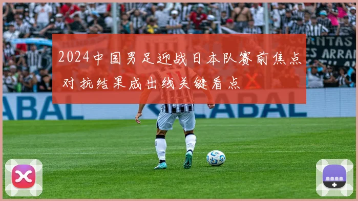 2024中国男足迎战日本队赛前焦点 对抗结果成出线关键看点