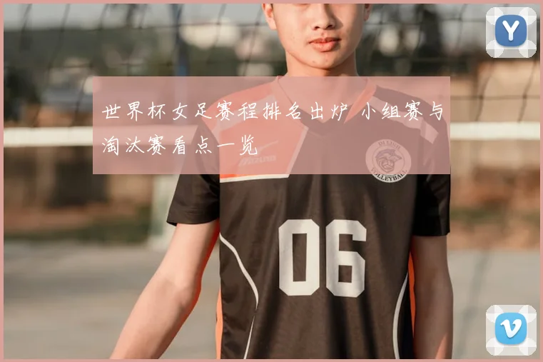 世界杯女足赛程排名出炉 小组赛与淘汰赛看点一览