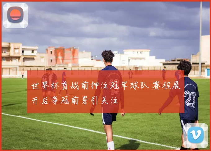 世界杯首战前押注冠军球队 赛程展开后争冠前景引关注