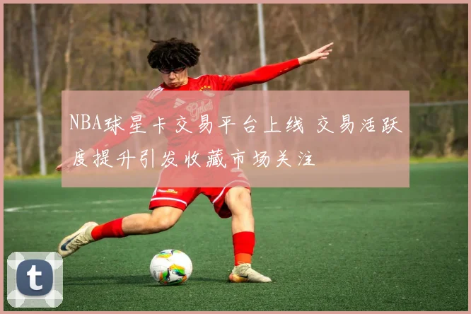 NBA球星卡交易平台上线 交易活跃度提升引发收藏市场关注