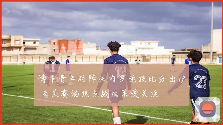 博卡青年对阵米内罗竞技比分出炉 南美赛场焦点战结果受关注