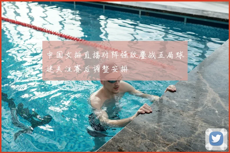 中国女排直播对阵强敌鏖战五局球迷关注赛后调整安排