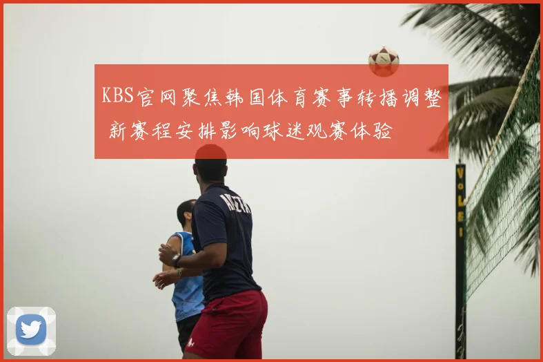 KBS官网聚焦韩国体育赛事转播调整 新赛程安排影响球迷观赛体验