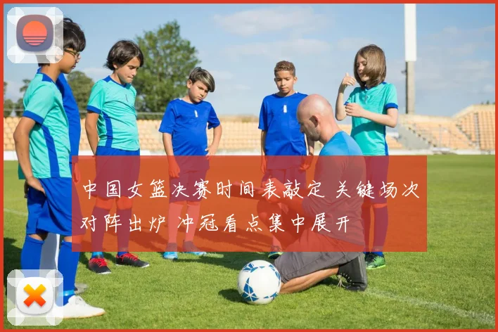 中国女篮决赛时间表敲定 关键场次对阵出炉 冲冠看点集中展开