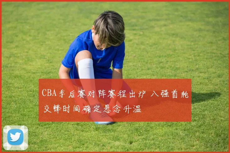 CBA季后赛对阵赛程出炉 八强首轮交锋时间确定悬念升温