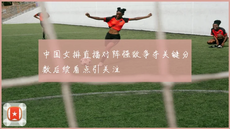 中国女排直播对阵强敌争夺关键分数后续看点引关注