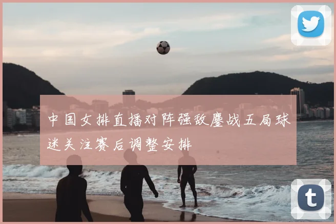 中国女排直播对阵强敌鏖战五局球迷关注赛后调整安排
