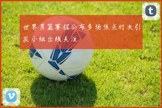 世界男篮赛程公布多场焦点对决引发小组出线关注