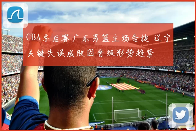 CBA季后赛广东男篮主场告捷 辽宁关键失误成败因晋级形势趋紧