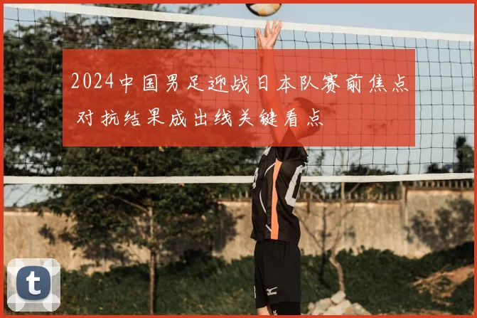 2024中国男足迎战日本队赛前焦点 对抗结果成出线关键看点