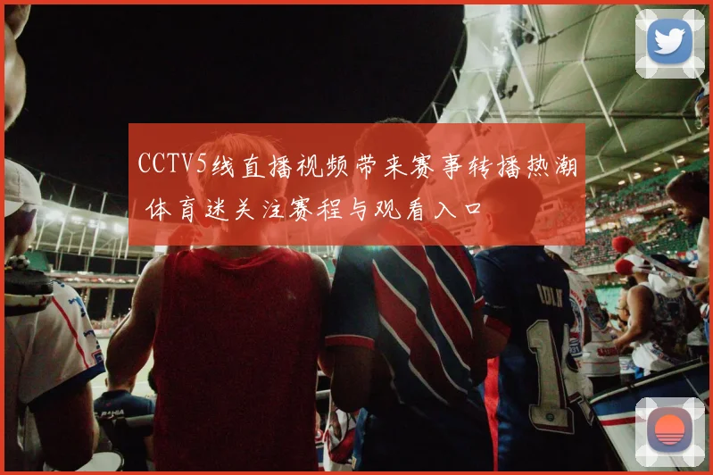CCTV5线直播视频带来赛事转播热潮 体育迷关注赛程与观看入口