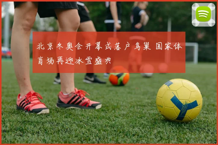 北京冬奥会开幕式落户鸟巢 国家体育场再迎冰雪盛典