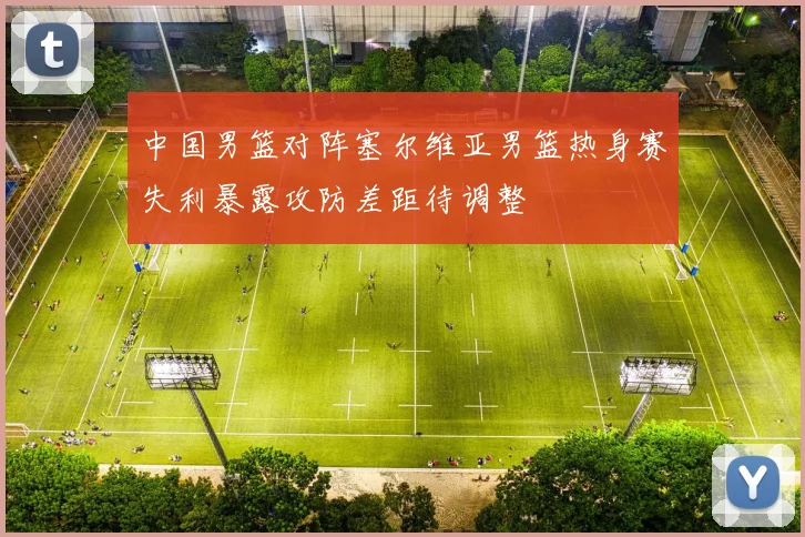 中国男篮对阵塞尔维亚男篮热身赛失利暴露攻防差距待调整