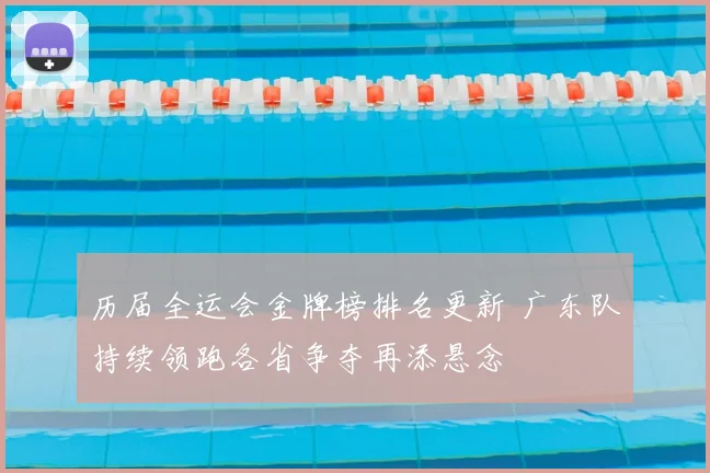 历届全运会金牌榜排名更新 广东队持续领跑各省争夺再添悬念