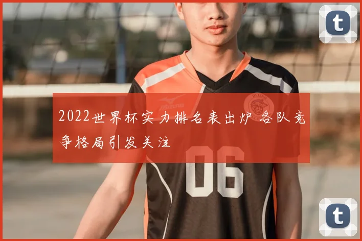 2022世界杯实力排名表出炉 各队竞争格局引发关注