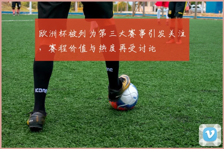 欧洲杯被列为第三大赛事引发关注，赛程价值与热度再受讨论