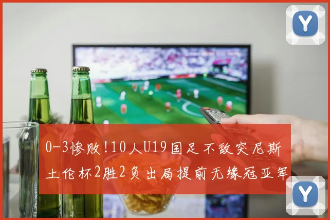 0-3惨败!10人U19国足不敌突尼斯 土伦杯2胜2负出局提前无缘冠亚军