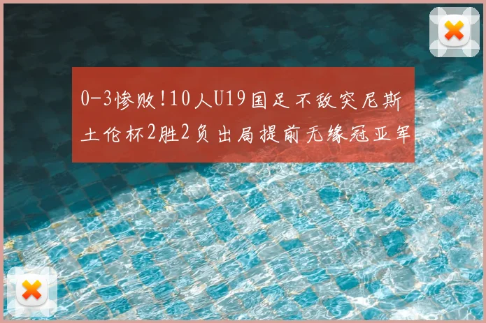 0-3惨败!10人U19国足不敌突尼斯 土伦杯2胜2负出局提前无缘冠亚军