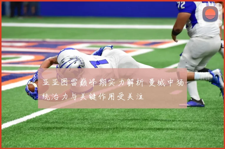 亚亚图雷巅峰期实力解析 曼城中场统治力与关键作用受关注