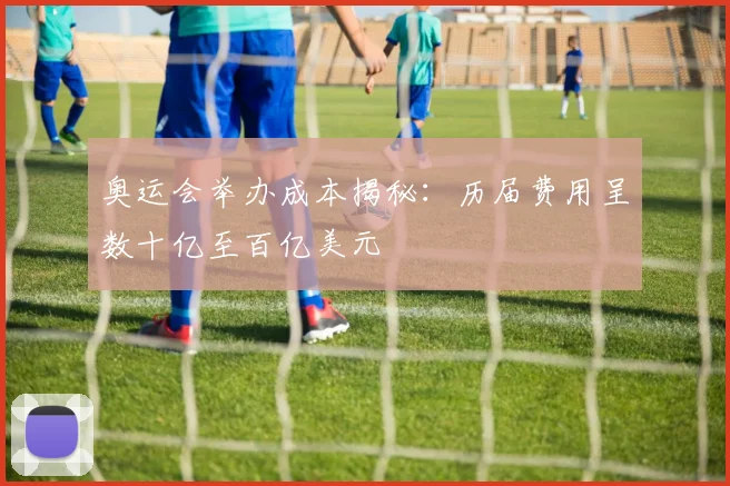 奥运会举办成本揭秘：历届费用呈数十亿至百亿美元