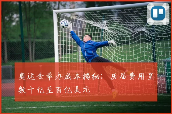 奥运会举办成本揭秘:历届费用呈数十亿至百亿美元