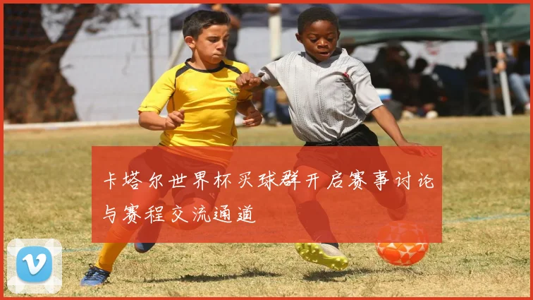 卡塔尔世界杯买球群开启赛事讨论与赛程交流通道