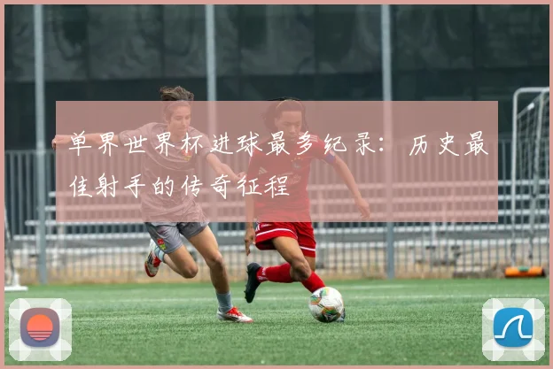 单界世界杯进球最多纪录：历史最佳射手的传奇征程