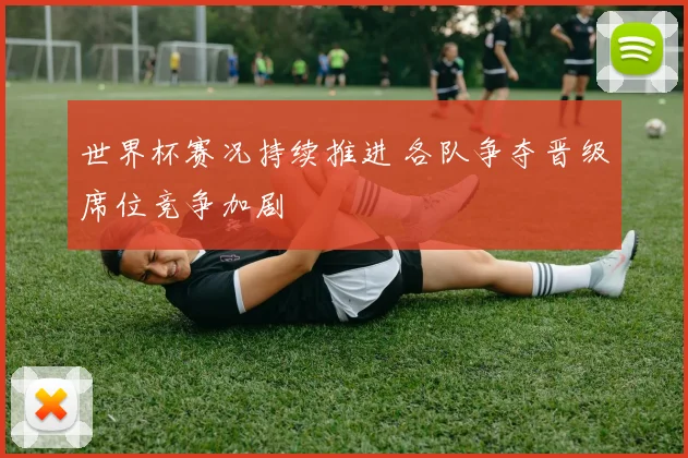 世界杯赛况持续推进 各队争夺晋级席位竞争加剧