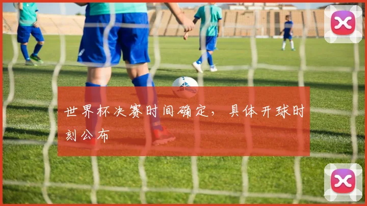 世界杯决赛时间确定,具体开球时刻公布